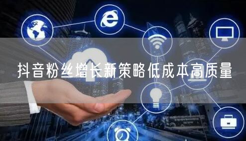 抖音粉丝增长新策略低成本高质量