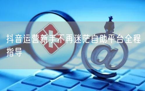 抖音运营新手不再迷茫自助平台全程指导