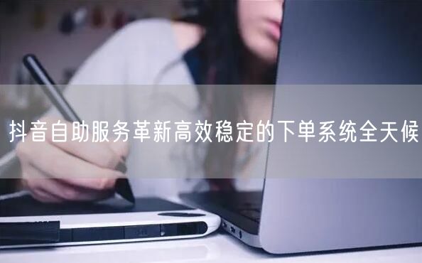 抖音自助服务革新高效稳定的下单系统全天候