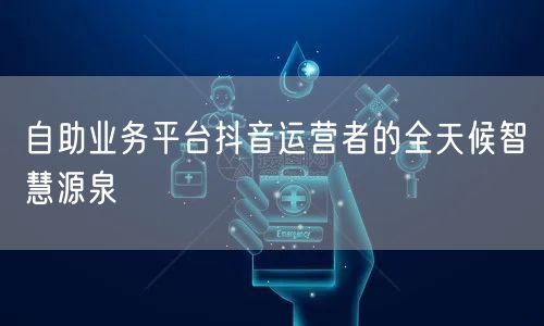 自助业务平台抖音运营者的全天候智慧源泉