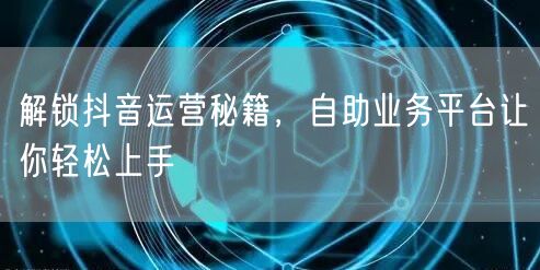 解锁抖音运营秘籍，自助业务平台让你轻松上手
