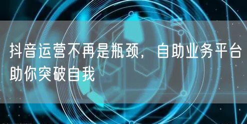 抖音运营不再是瓶颈，自助业务平台助你突破自我