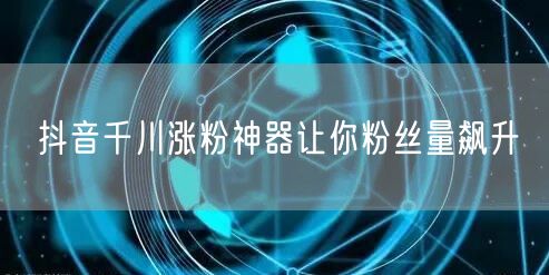 抖音千川涨粉神器让你粉丝量飙升