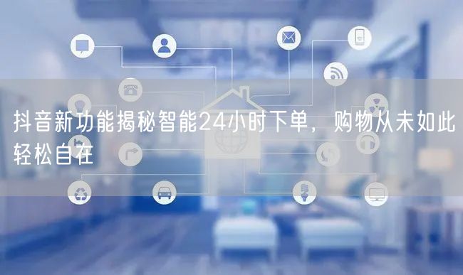 抖音新功能揭秘智能24小时下单，购物从未如此轻松自在