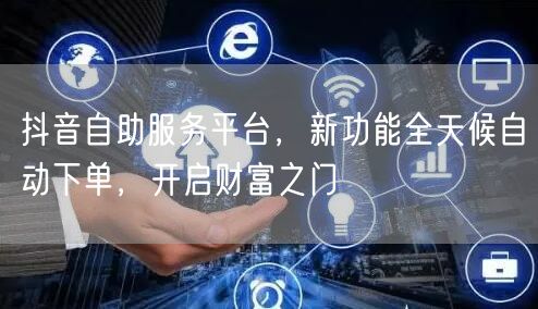 抖音自助服务平台，新功能全天候自动下单，开启财富之门