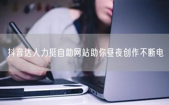 抖音达人力挺自助网站助你昼夜创作不断电