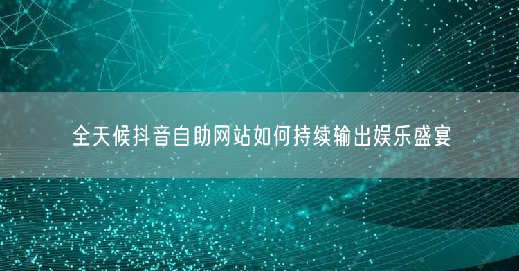 全天候抖音自助网站如何持续输出娱乐盛宴