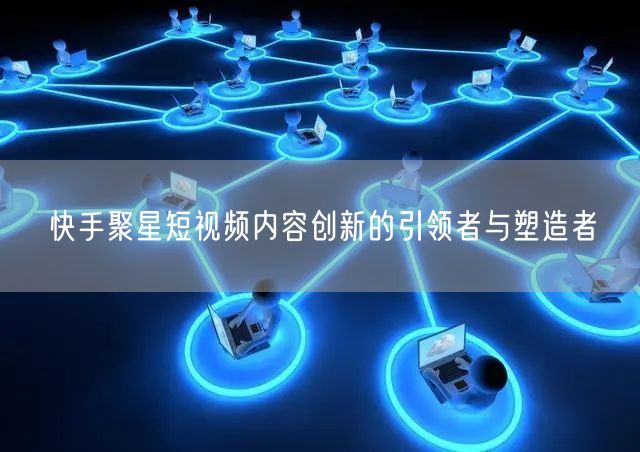 快手聚星短视频内容创新的引领者与塑造者