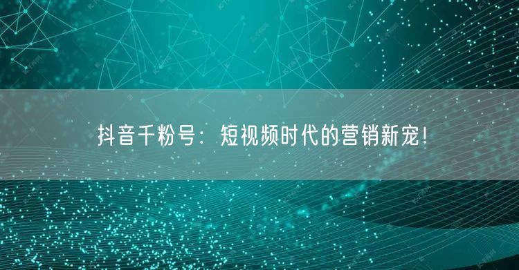抖音千粉号：短视频时代的营销新宠！
