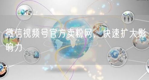 微信视频号官方卖粉网，快速扩大影响力